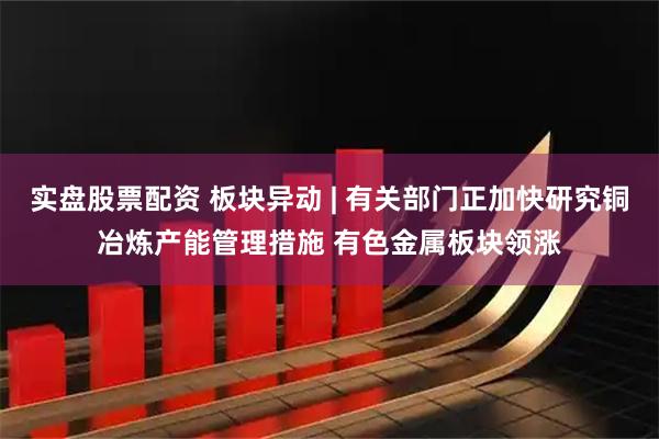 实盘股票配资 板块异动 | 有关部门正加快研究铜冶炼产能管理措施 有色金属板块领涨