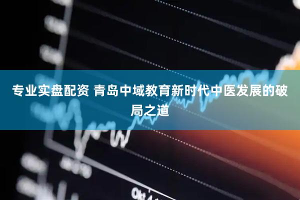 专业实盘配资 青岛中域教育新时代中医发展的破局之道