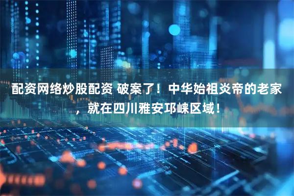 配资网络炒股配资 破案了！中华始祖炎帝的老家，就在四川雅安邛崃区域！