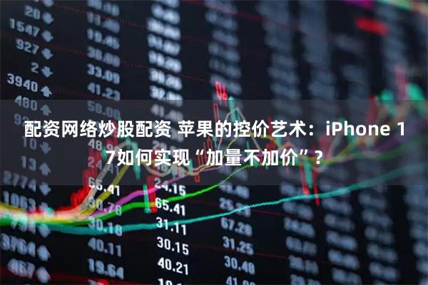 配资网络炒股配资 苹果的控价艺术：iPhone 17如何实现“加量不加价”？