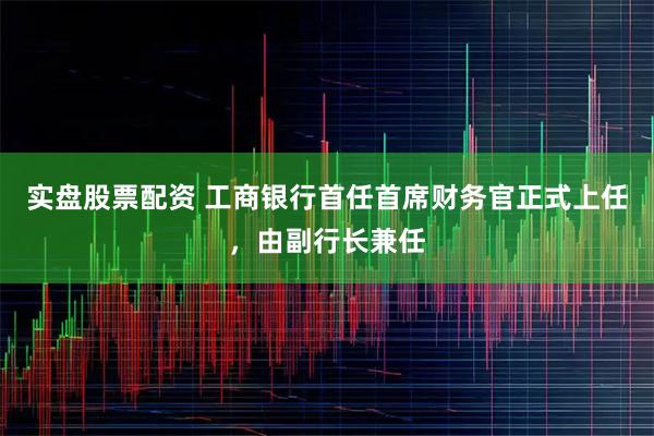实盘股票配资 工商银行首任首席财务官正式上任，由副行长兼任