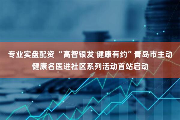 专业实盘配资 “高智银发 健康有约”青岛市主动健康名医进社区系列活动首站启动