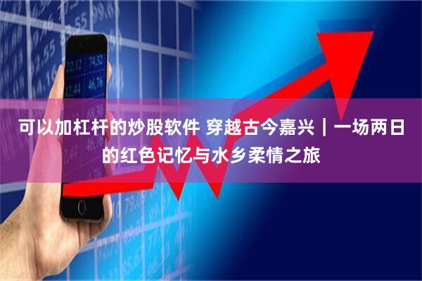 可以加杠杆的炒股软件 穿越古今嘉兴｜一场两日的红色记忆与水乡柔情之旅
