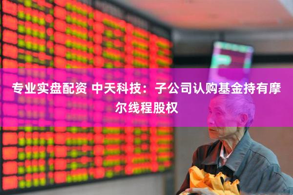 专业实盘配资 中天科技：子公司认购基金持有摩尔线程股权