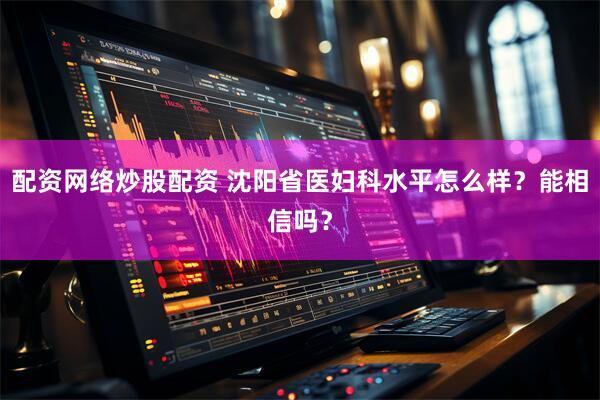 配资网络炒股配资 沈阳省医妇科水平怎么样？能相信吗？