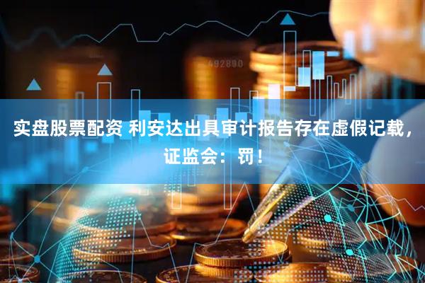 实盘股票配资 利安达出具审计报告存在虚假记载，证监会：罚！
