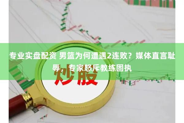 专业实盘配资 男篮为何遭遇2连败？媒体直言耻辱，专家怒斥教练固执