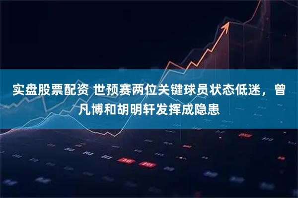 实盘股票配资 世预赛两位关键球员状态低迷，曾凡博和胡明轩发挥成隐患