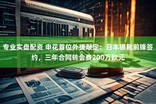 专业实盘配资 申花首位外援敲定：日本银靴前锋签约，三年合同转会费200万欧元