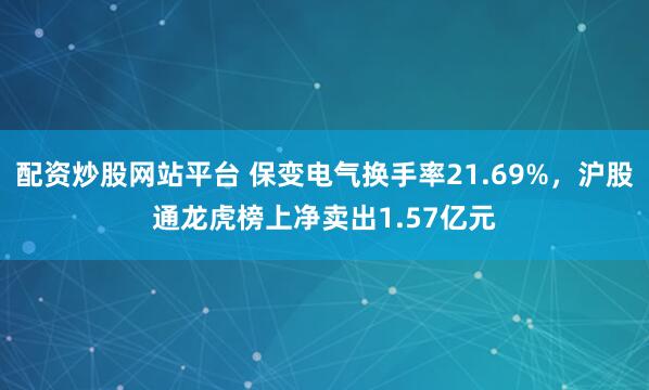 配资炒股网站平台 保变电气换手率21.69%，沪股通龙虎榜上净卖出1.57亿元