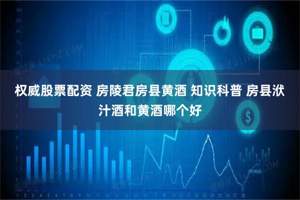 权威股票配资 房陵君房县黄酒 知识科普 房县洑汁酒和黄酒哪个好
