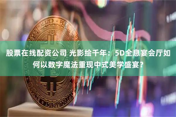 股票在线配资公司 光影绘千年：5D全息宴会厅如何以数字魔法重现中式美学盛宴？
