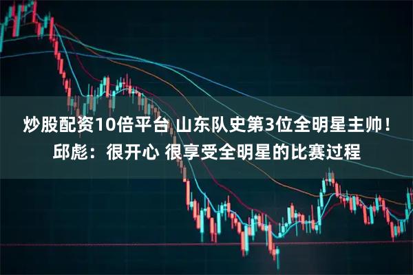 炒股配资10倍平台 山东队史第3位全明星主帅！邱彪：很开心 很享受全明星的比赛过程