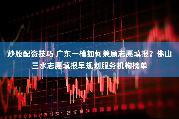 炒股配资技巧 广东一模如何兼顾志愿填报？佛山三水志愿填报早规划服务机构榜单