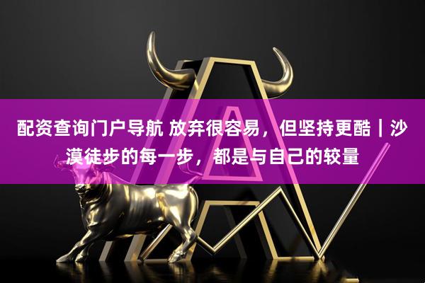 配资查询门户导航 放弃很容易，但坚持更酷｜沙漠徒步的每一步，都是与自己的较量
