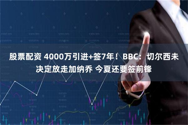股票配资 4000万引进+签7年！BBC：切尔西未决定放走加纳乔 今夏还要签前锋