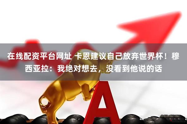 在线配资平台网址 卡恩建议自己放弃世界杯！穆西亚拉：我绝对想去，没看到他说的话