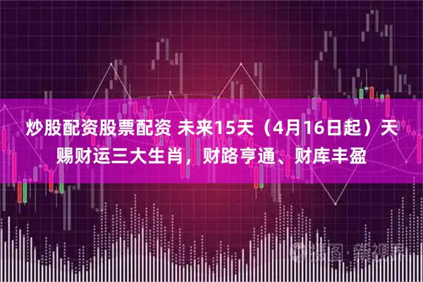 炒股配资股票配资 未来15天（4月16日起）天赐财运三大生肖，财路亨通、财库丰盈