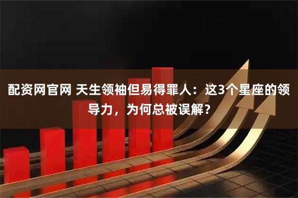 配资网官网 天生领袖但易得罪人：这3个星座的领导力，为何总被误解？