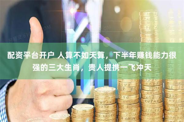 配资平台开户 人算不如天算，下半年赚钱能力很强的三大生肖，贵人提携一飞冲天