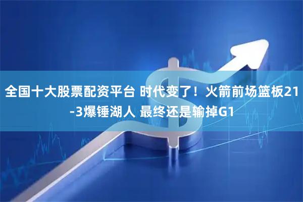 全国十大股票配资平台 时代变了！火箭前场篮板21-3爆锤湖人 最终还是输掉G1