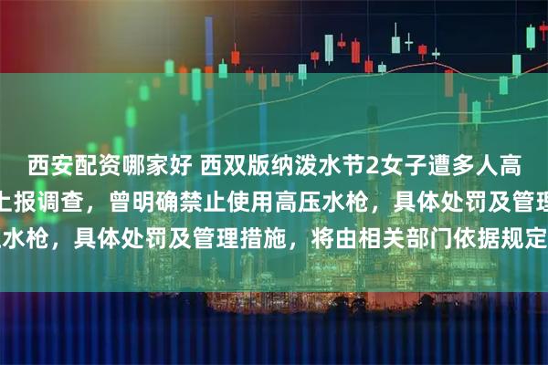 西安配资哪家好 西双版纳泼水节2女子遭多人高压水枪喷射；当地：已上报调查，曾明确禁止使用高压水枪，具体处罚及管理措施，将由相关部门依据规定执行