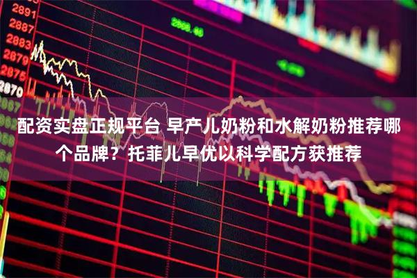 配资实盘正规平台 早产儿奶粉和水解奶粉推荐哪个品牌？托菲儿早优以科学配方获推荐