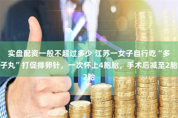 实盘配资一般不超过多少 江苏一女子自行吃“多子丸”打促排卵针，一次怀上4胞胎，手术后减至2胎