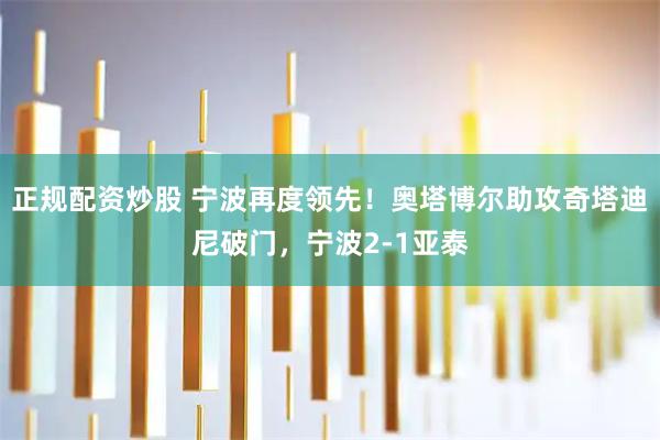 正规配资炒股 宁波再度领先！奥塔博尔助攻奇塔迪尼破门，宁波2-1亚泰