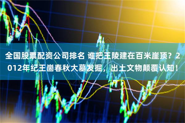 全国股票配资公司排名 谁把王陵建在百米崖顶？2012年纪王崮春秋大墓发掘，出土文物颠覆认知！