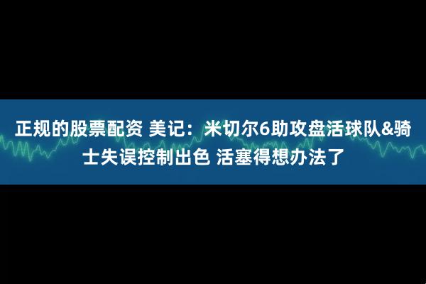 正规的股票配资 美记：米切尔6助攻盘活球队&骑士失误控制出色 活塞得想办法了