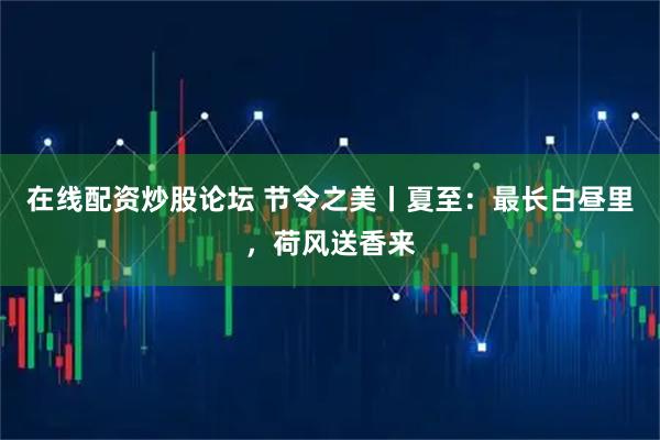 在线配资炒股论坛 节令之美丨夏至：最长白昼里，荷风送香来