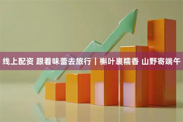 线上配资 跟着味蕾去旅行｜槲叶裹糯香 山野寄端午
