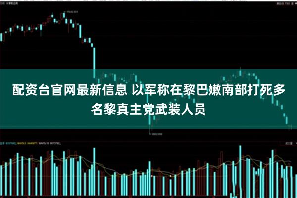 配资台官网最新信息 以军称在黎巴嫩南部打死多名黎真主党武装人员
