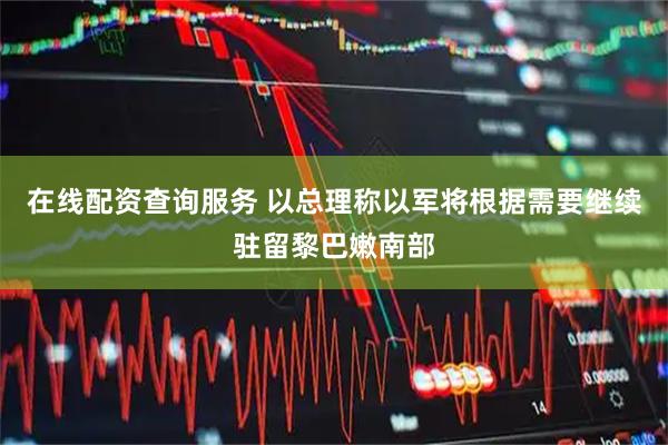 在线配资查询服务 以总理称以军将根据需要继续驻留黎巴嫩南部
