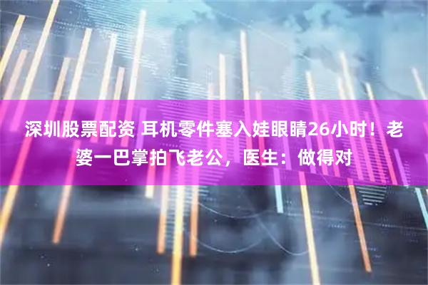 深圳股票配资 耳机零件塞入娃眼睛26小时！老婆一巴掌拍飞老公，医生：做得对
