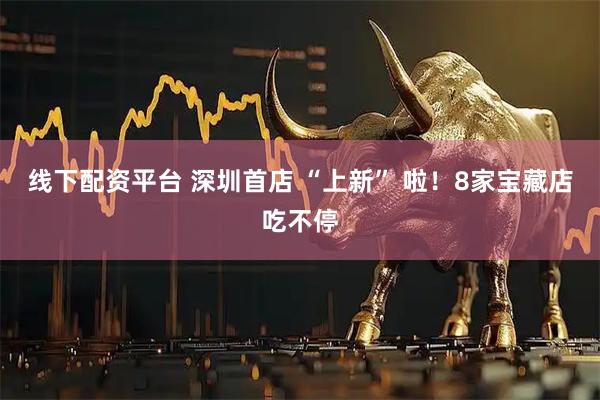 线下配资平台 深圳首店 “上新” 啦！8家宝藏店吃不停