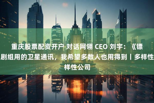 重庆股票配资开户 对话网翎 CEO 刘宇：《镖人》剧组用的卫星通讯，我希望多数人也用得到丨多样性公司