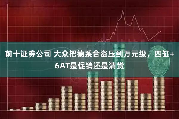 前十证券公司 大众把德系合资压到万元级，四缸+6AT是促销还是清货