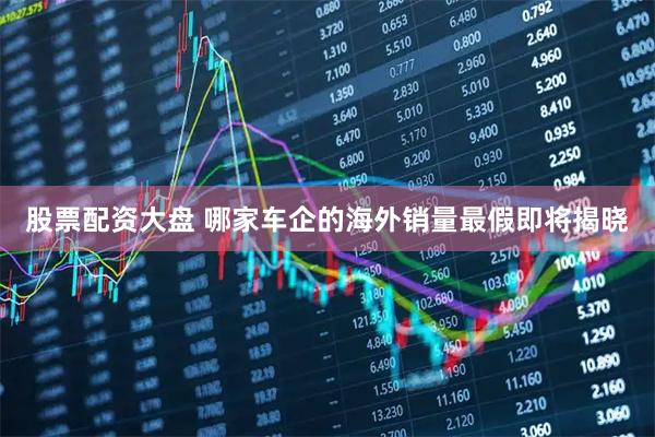 股票配资大盘 哪家车企的海外销量最假即将揭晓