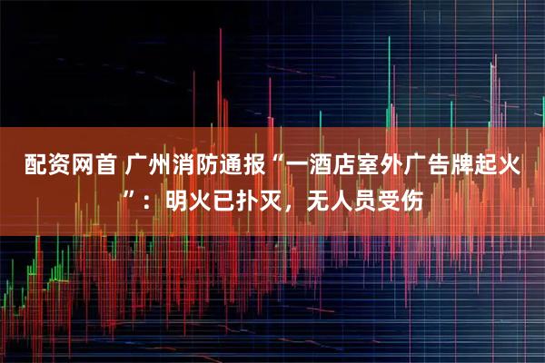 配资网首 广州消防通报“一酒店室外广告牌起火”：明火已扑灭，无人员受伤