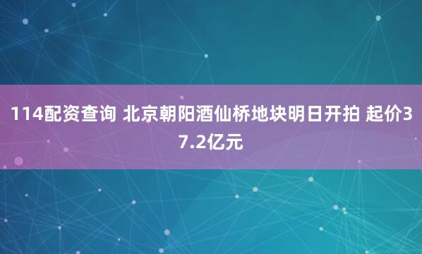 114配资查询 北京朝阳酒仙桥地块明日开拍 起价37.2亿元
