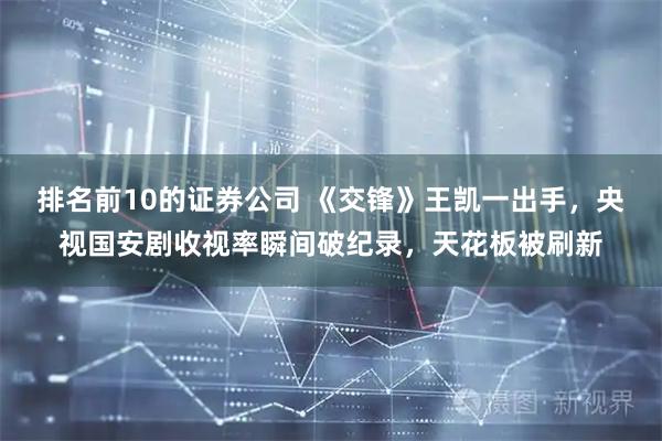 排名前10的证券公司 《交锋》王凯一出手，央视国安剧收视率瞬间破纪录，天花板被刷新